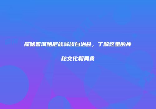 探秘普洱哈尼族彝族自治县，了解这里的神秘文化和美食