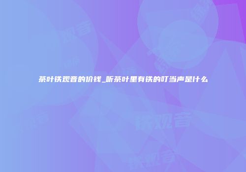 茶叶铁观音的价钱_听茶叶里有铁的叮当声是什么
