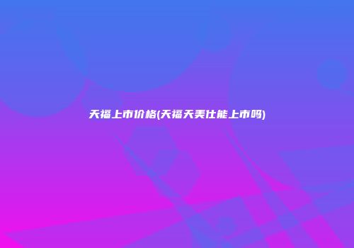 天福上市价格(天福天美仕能上市吗)