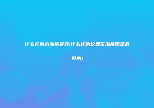 什么样的水泡茶最好(什么样的玫瑰花泡茶喝是最好的)