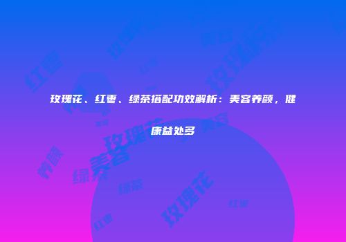 玫瑰花、红枣、绿茶搭配功效解析：美容养颜，健康益处多