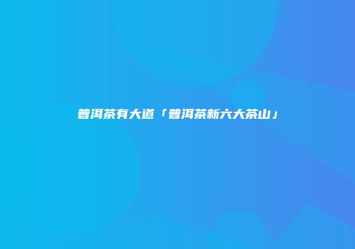 普洱茶有大道「普洱茶新六大茶山」