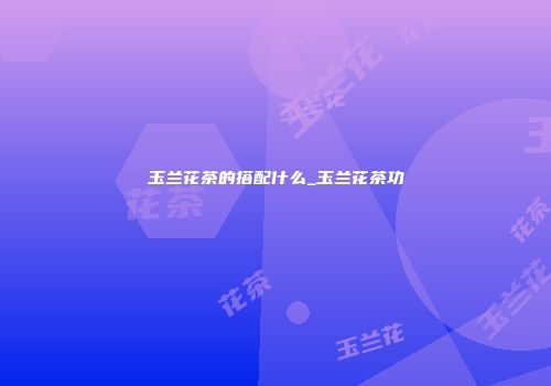 玉兰花茶的搭配什么_玉兰花茶功
