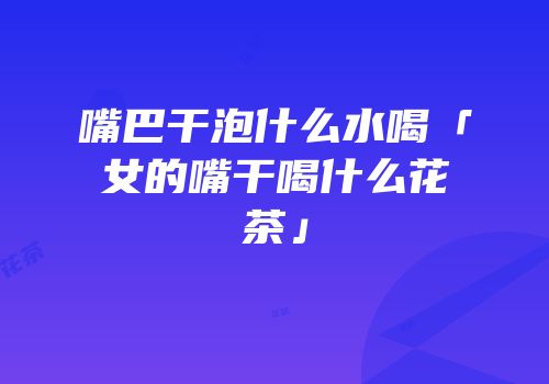 嘴巴干泡什么水喝「女的嘴干喝什么花茶」