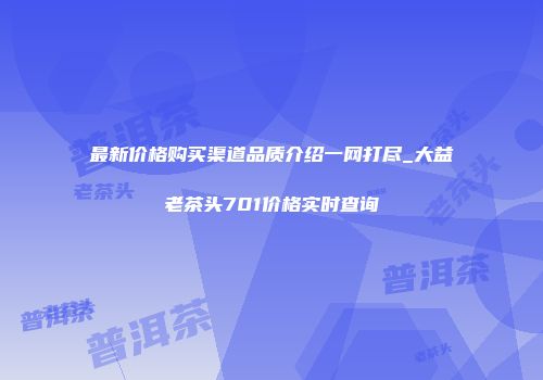 最新价格购买渠道品质介绍一网打尽_大益老茶头701价格实时查询