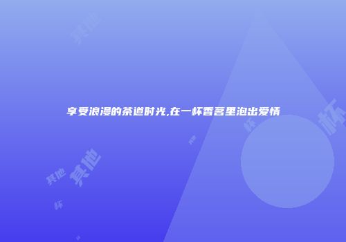 享受浪漫的茶道时光,在一杯香茗里泡出爱情