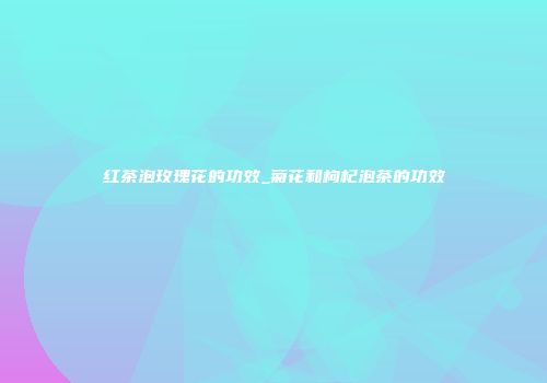 红茶泡玫瑰花的功效_菊花和枸杞泡茶的功效