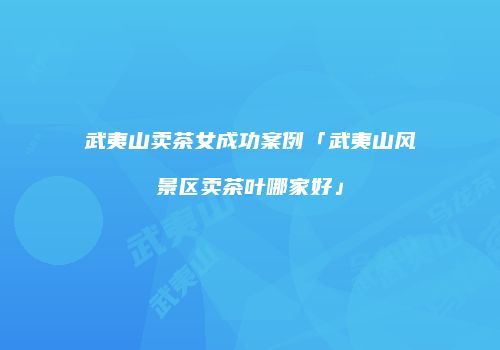 武夷山卖茶女成功案例「武夷山风景区卖茶叶哪家好」