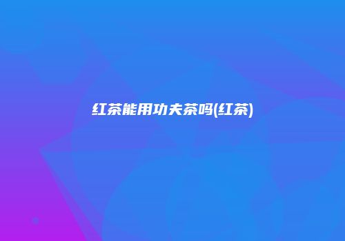 红茶能用功夫茶吗(红茶)