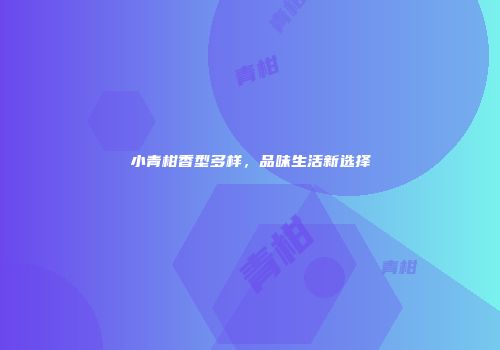小青柑香型多样，品味生活新选择