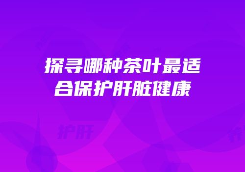 探寻哪种茶叶最适合保护肝脏健康