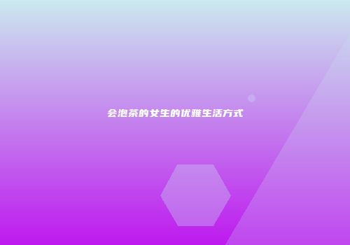 会泡茶的女生的优雅生活方式