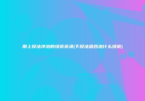 用上投法冲泡的绿茶茶汤(下投法适合泡什么绿茶)