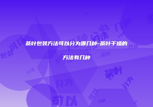 茶叶包装方法可以分为哪几种-茶叶干燥的方法有几种