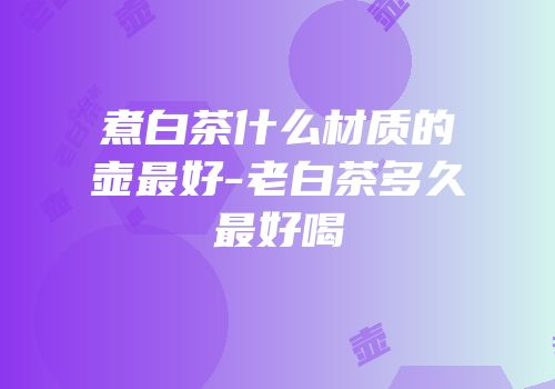 煮白茶什么材质的壶最好-老白茶多久最好喝