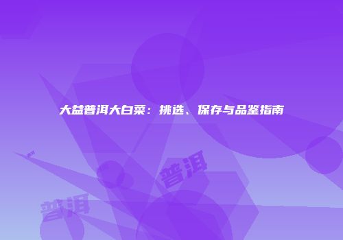 大益普洱大白菜：挑选、保存与品鉴指南