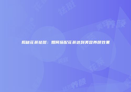 揭秘花茶祛斑：如何搭配花茶达到美容养颜效果