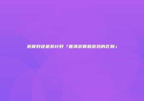 茶膏好还是茶叶好「普洱茶膏和茶珍的区别」