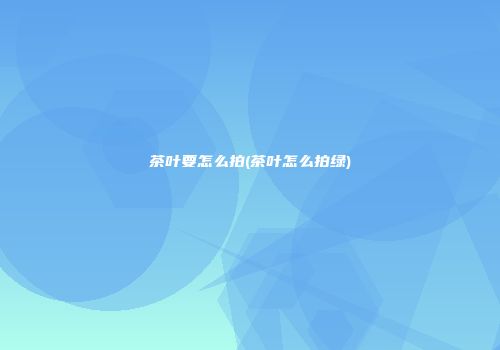 茶叶要怎么拍(茶叶怎么拍绿)