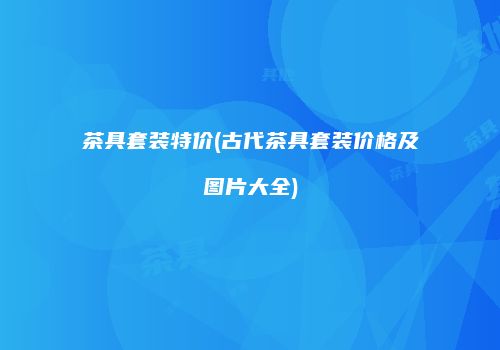 茶具套装特价(古代茶具套装价格及图片大全)