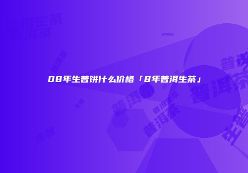 08年生普饼什么价格「8年普洱生茶」