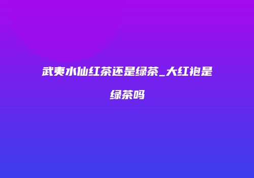 武夷水仙红茶还是绿茶_大红袍是绿茶吗