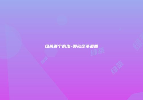 绿茶哪个耐泡-哪款绿茶最香