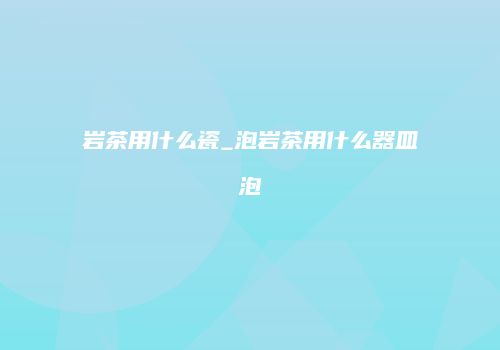 岩茶用什么瓷_泡岩茶用什么器皿泡