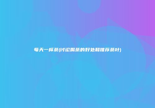 每天一杯茶(讨论喝茶的好处和推荐茶叶)