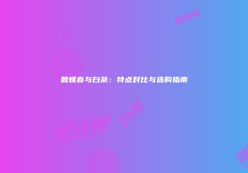 碧螺春与白茶：特点对比与选购指南