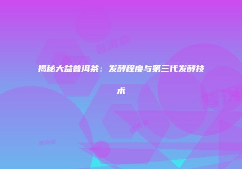 揭秘大益普洱茶：发酵程度与第三代发酵技术