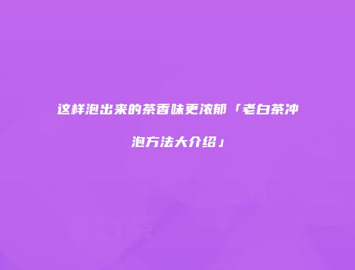 这样泡出来的茶香味更浓郁「老白茶冲泡方法大介绍」
