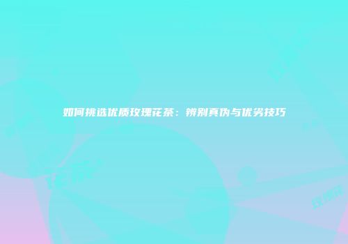 如何挑选优质玫瑰花茶：辨别真伪与优劣技巧