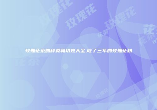 玫瑰花茶的种类和功效大全,吃了三年的玫瑰花粉