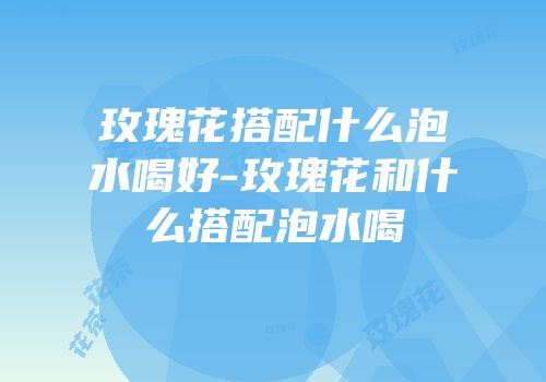 玫瑰花搭配什么泡水喝好-玫瑰花和什么搭配泡水喝