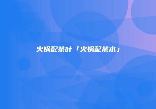 火锅配茶叶「火锅配茶水」