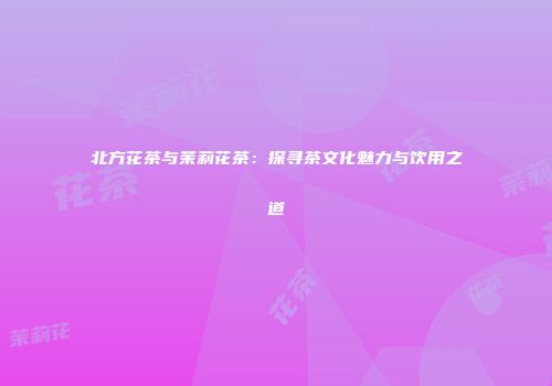 北方花茶与茉莉花茶：探寻茶文化魅力与饮用之道