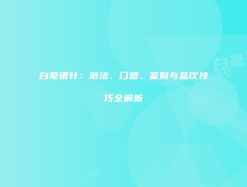 白毫银针：泡法、口感、鉴别与品饮技巧全解析