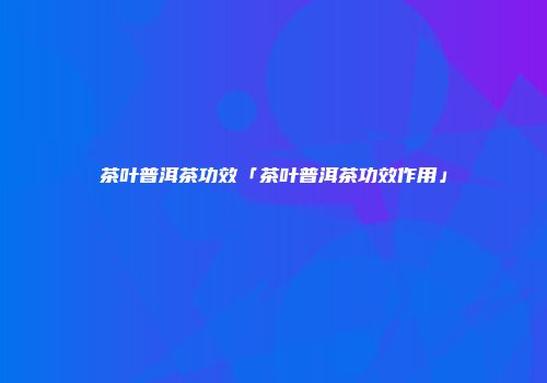 茶叶普洱茶功效「茶叶普洱茶功效作用」