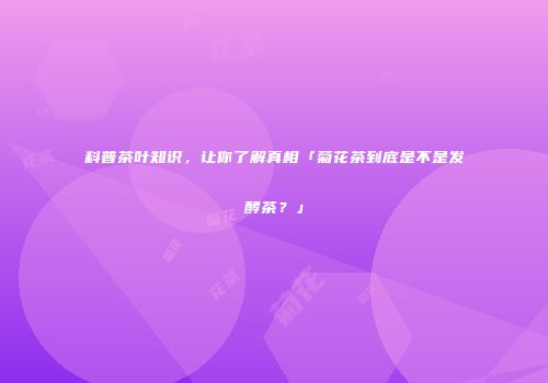科普茶叶知识，让你了解真相「菊花茶到底是不是发酵茶？」