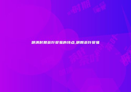 明清时期茶叶贸易的特点,明朝茶叶贸易