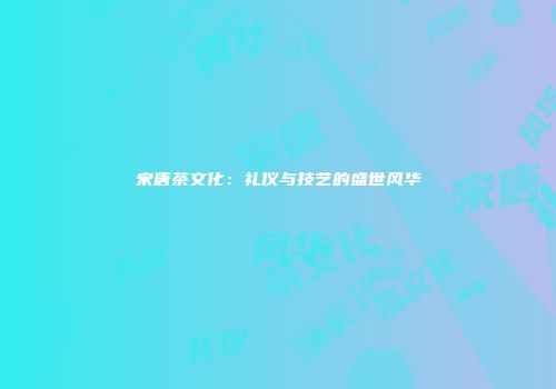 宋唐茶文化：礼仪与技艺的盛世风华