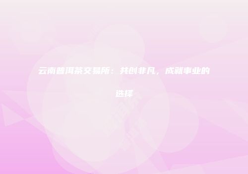 云南普洱茶交易所：共创非凡，成就事业的选择