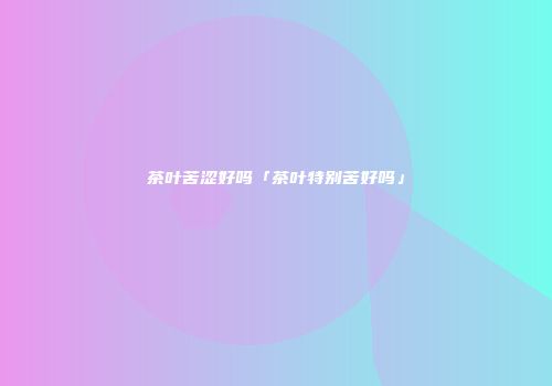 茶叶苦涩好吗「茶叶特别苦好吗」
