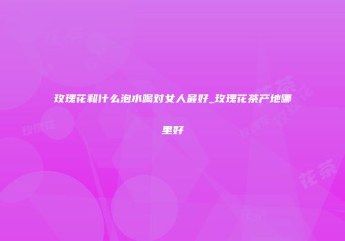 玫瑰花和什么泡水喝对女人最好_玫瑰花茶产地哪里好