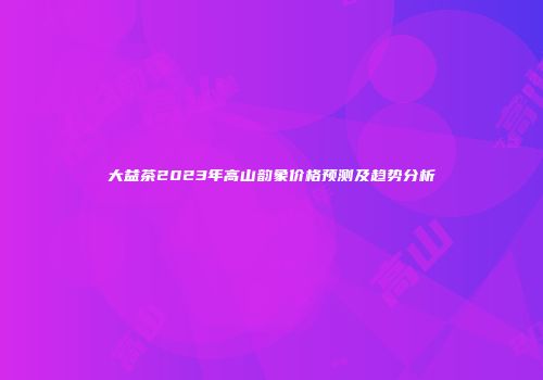 大益茶2023年高山韵象价格预测及趋势分析