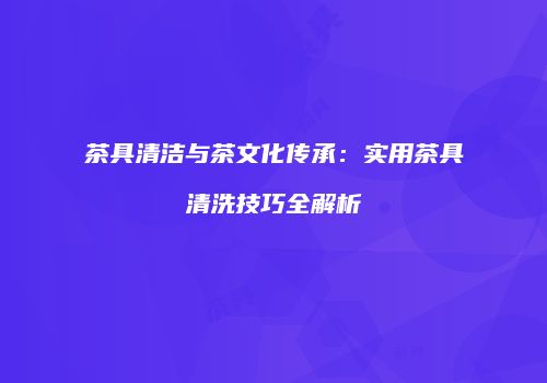 茶具清洁与茶文化传承：实用茶具清洗技巧全解析