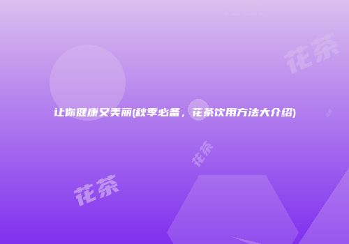 让你健康又美丽(秋季必备，花茶饮用方法大介绍)