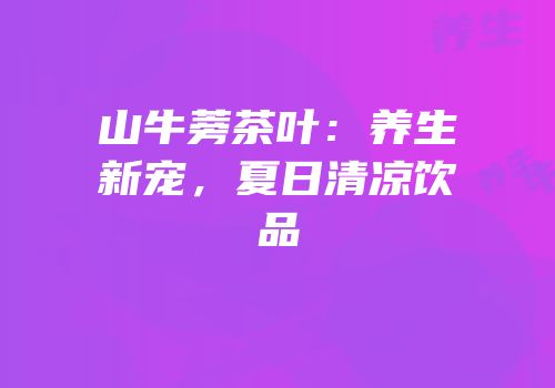 山牛蒡茶叶：养生新宠，夏日清凉饮品