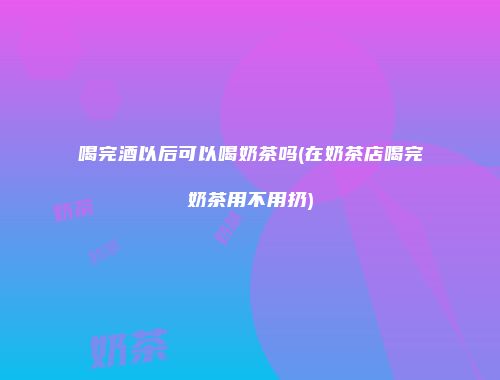 喝完酒以后可以喝奶茶吗(在奶茶店喝完奶茶用不用扔)